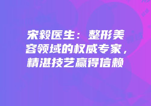 宋毅医生：整形美容领域的权威专家，精湛技艺赢得信赖