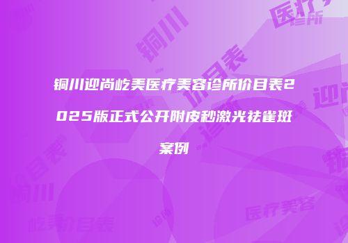 铜川迎尚屹美医疗美容诊所价目表2025版正式公开附皮秒激光祛雀斑案例