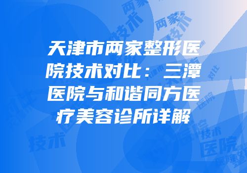 天津市两家整形医院技术对比：三潭医院与和谐同方医疗美容诊所详解