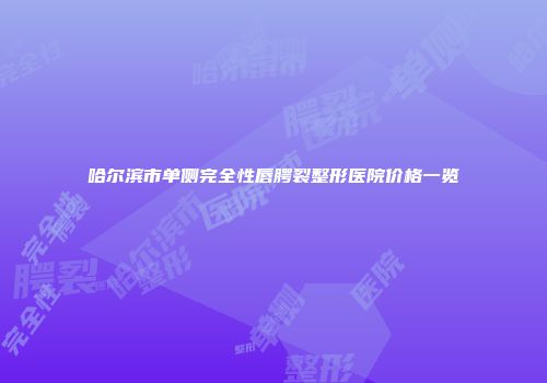 哈尔滨市单侧完全性唇腭裂整形医院价格一览