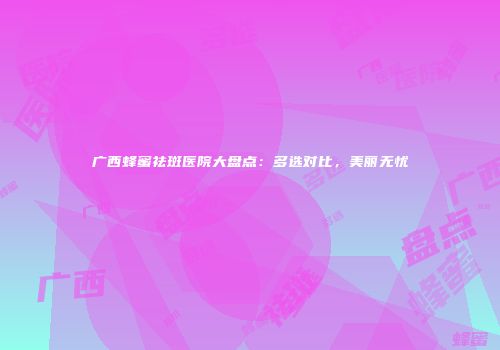 广西蜂蜜祛斑医院大盘点：多选对比，美丽无忧