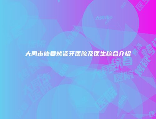 大同市修复烤瓷牙医院及医生综合介绍