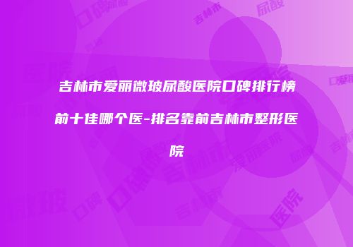 吉林市爱丽微玻尿酸医院口碑排行榜前十佳哪个医-排名靠前吉林市整形医院