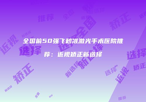 全国前50强飞秒准激光手术医院推荐：近视矫正新选择