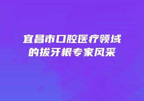 宜昌市口腔医疗领域的拔牙根专家风采