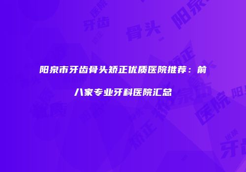 阳泉市牙齿骨头矫正优质医院推荐：前八家专业牙科医院汇总