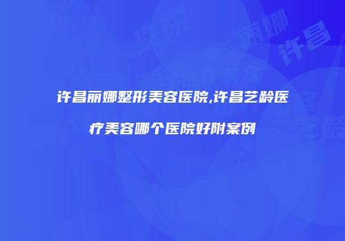 许昌丽娜整形美容医院,许昌艺龄医疗美容哪个医院好附案例