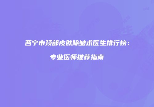 西宁市颈部皮肤除皱术医生排行榜：专业医师推荐指南