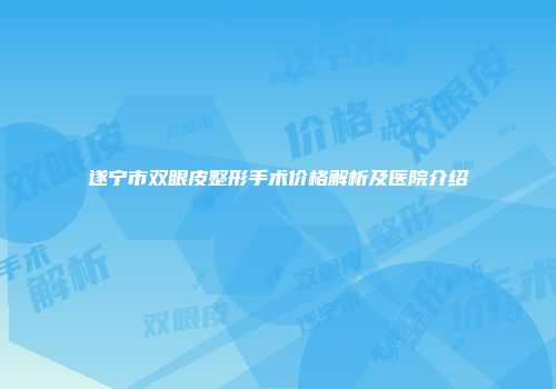 遂宁市双眼皮整形手术价格解析及医院介绍