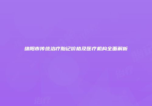 绵阳市传统治疗胎记价格及医疗机构全面解析