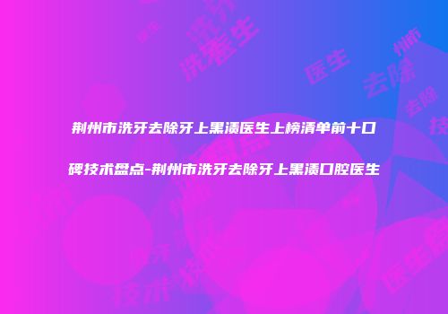 荆州市洗牙去除牙上黑渍医生上榜清单前十口碑技术盘点-荆州市洗牙去除牙上黑渍口腔医生
