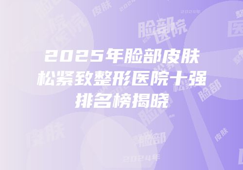 2025年脸部皮肤松紧致整形医院十强排名榜揭晓