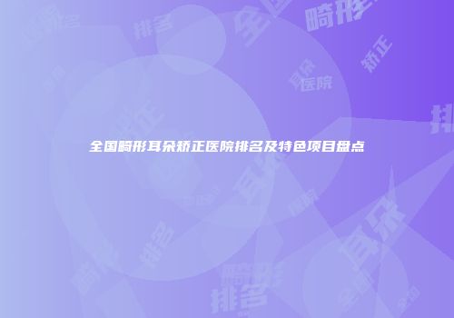 全国畸形耳朵矫正医院排名及特色项目盘点