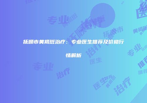 抚顺市黄褐斑治疗：专业医生推荐及价格行情解析
