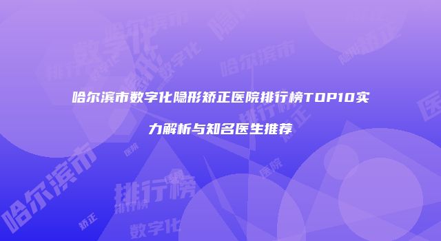 哈尔滨市数字化隐形矫正医院排行榜TOP10实力解析与知名医生推荐