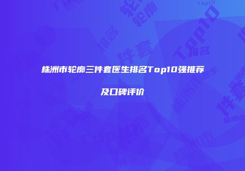 株洲市轮廓三件套医生排名Top10强推荐及口碑评价