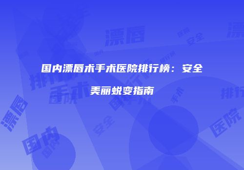 国内漂唇术手术医院排行榜：安全美丽蜕变指南