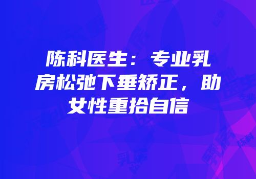 陈科医生：专业乳房松弛下垂矫正，助女性重拾自信