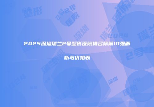 2025深圳瑞兰2号整形医院排名榜前10强解析与价格表