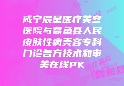 咸宁辰星医疗美容医院与嘉鱼县人民皮肤性病美容专科门诊各方技术和审美在线PK