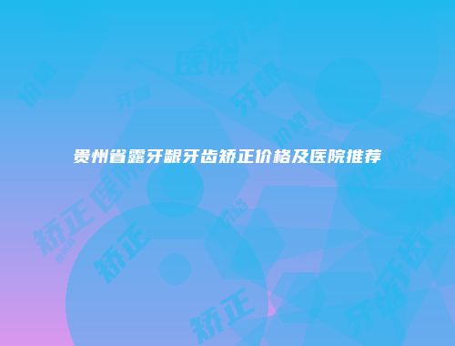 贵州省露牙龈牙齿矫正价格及医院推荐