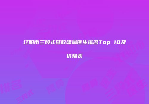 辽阳市三段式硅胶隆鼻医生排名Top 10及价格表