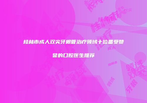 桂林市成人双尖牙根管治疗领域十位备受赞誉的口腔医生推荐