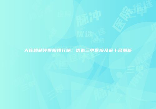 大连超脉冲医院排行榜：优选三甲医院及前十名解析