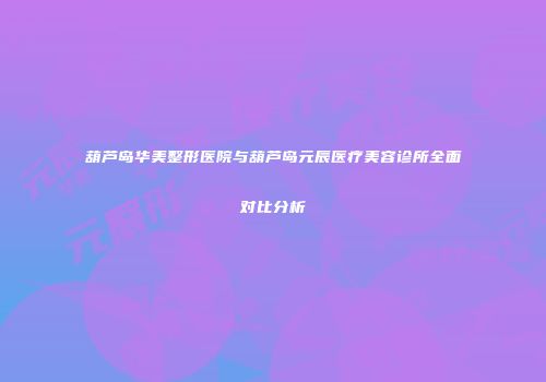 葫芦岛华美整形医院与葫芦岛元辰医疗美容诊所全面对比分析