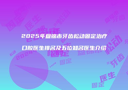 2025年盘锦市牙齿松动固定治疗口腔医生排名及五位知名医生介绍