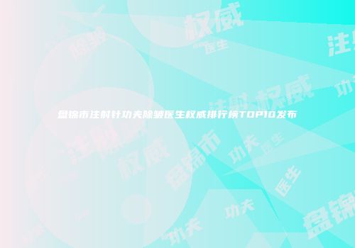 盘锦市注射针功夫除皱医生权威排行榜TOP10发布