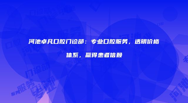河池卓凡口腔门诊部：专业口腔服务，透明价格体系，赢得患者信赖