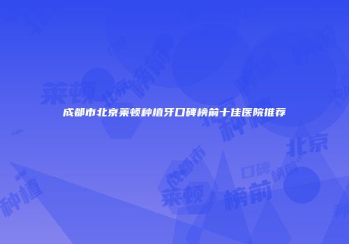 成都市北京莱顿种植牙口碑榜前十佳医院推荐