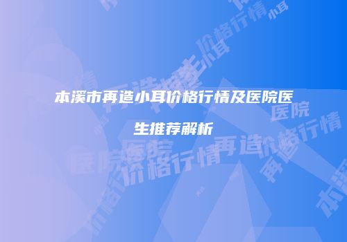 本溪市再造小耳价格行情及医院医生推荐解析
