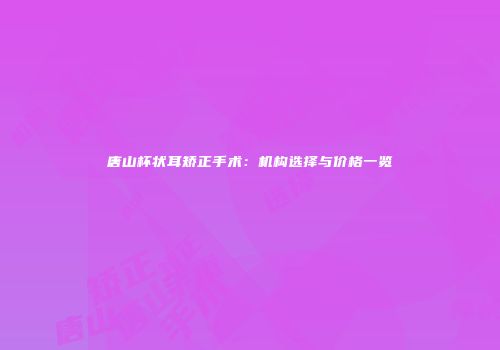 唐山杯状耳矫正手术：机构选择与价格一览