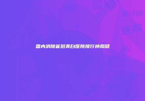 国内消除雀斑美白医院排行榜揭晓