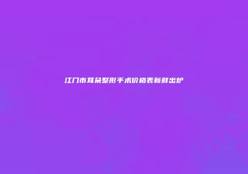 江门市耳朵整形手术价格表新鲜出炉