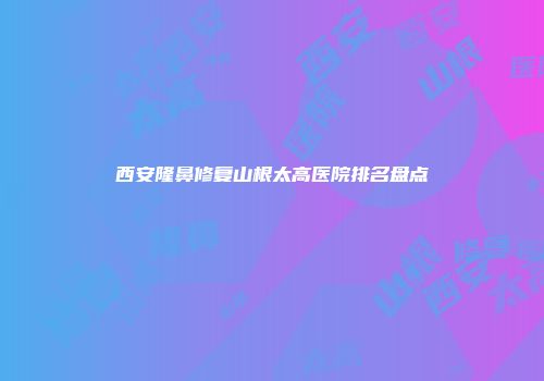 西安隆鼻修复山根太高医院排名盘点