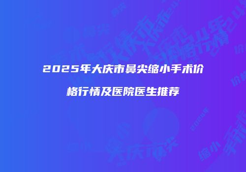 2025年大庆市鼻尖缩小手术价格行情及医院医生推荐