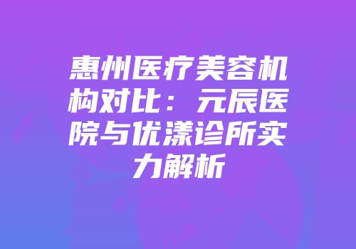 惠州医疗美容机构对比：元辰医院与优漾诊所实力解析