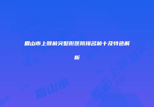 眉山市上颚前突整形医院排名前十及特色解析