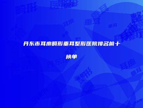 丹东市耳廓畸形垂耳整形医院排名前十榜单