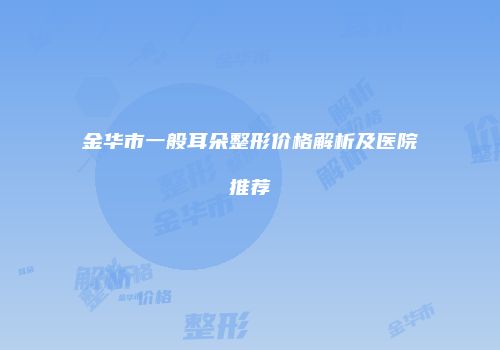 金华市一般耳朵整形价格解析及医院推荐