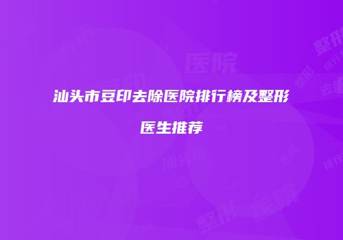 汕头市豆印去除医院排行榜及整形医生推荐