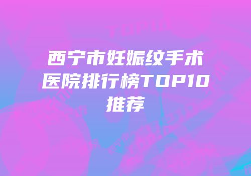 西宁市妊娠纹手术医院排行榜TOP10推荐