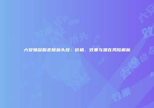 六安玻尿酸去除抬头纹：价格、效果与潜在风险解析