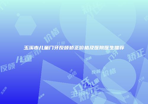 玉溪市儿童门牙反颌矫正价格及医院医生推荐