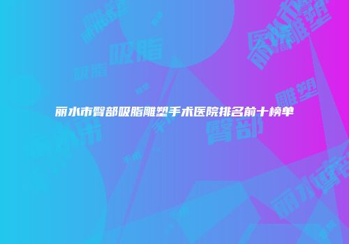 丽水市臀部吸脂雕塑手术医院排名前十榜单