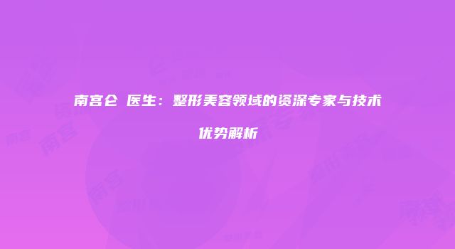 南宫仑垀医生：整形美容领域的资深专家与技术优势解析