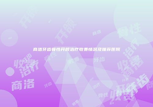 商洛牙齿骨性开颌治疗收费情况及推荐医院